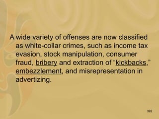 392
A wide variety of offenses are now classified
as white-collar crimes, such as income tax
evasion, stock manipulation, consumer
fraud, bribery and extraction of “kickbacks,”
embezzlement, and misrepresentation in
advertizing.
 