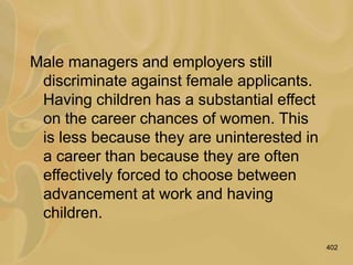 402
Male managers and employers still
discriminate against female applicants.
Having children has a substantial effect
on the career chances of women. This
is less because they are uninterested in
a career than because they are often
effectively forced to choose between
advancement at work and having
children.
 