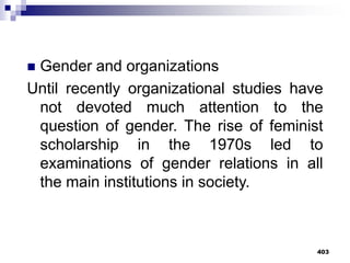 403
 Gender and organizations
Until recently organizational studies have
not devoted much attention to the
question of gender. The rise of feminist
scholarship in the 1970s led to
examinations of gender relations in all
the main institutions in society.
 