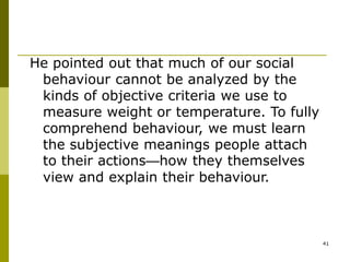 41
He pointed out that much of our social
behaviour cannot be analyzed by the
kinds of objective criteria we use to
measure weight or temperature. To fully
comprehend behaviour, we must learn
the subjective meanings people attach
to their actions—how they themselves
view and explain their behaviour.
 
