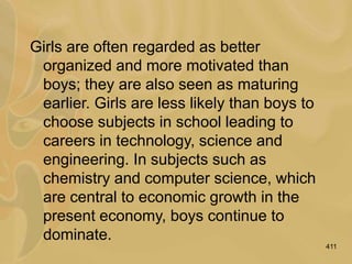 411
Girls are often regarded as better
organized and more motivated than
boys; they are also seen as maturing
earlier. Girls are less likely than boys to
choose subjects in school leading to
careers in technology, science and
engineering. In subjects such as
chemistry and computer science, which
are central to economic growth in the
present economy, boys continue to
dominate.
 