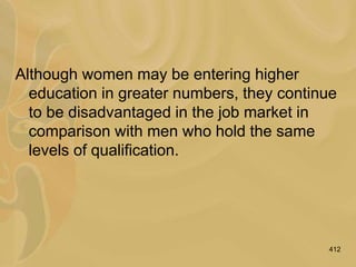 412
Although women may be entering higher
education in greater numbers, they continue
to be disadvantaged in the job market in
comparison with men who hold the same
levels of qualification.
 