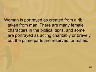 415
Woman is portrayed as created from a rib
taken from man. There are many female
characters in the biblical texts, and some
are portrayed as acting charitably or bravely,
but the prime parts are reserved for males.
 