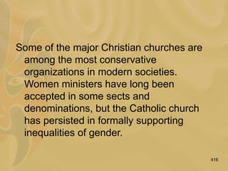 416
Some of the major Christian churches are
among the most conservative
organizations in modern societies.
Women ministers have long been
accepted in some sects and
denominations, but the Catholic church
has persisted in formally supporting
inequalities of gender.
 