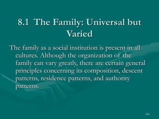 424
8.1 The Family: Universal but
Varied
The family as a social institution is present in all
cultures. Although the organization of the
family can vary greatly, there are certain general
principles concerning its composition, descent
patterns, residence patterns, and authority
patterns.
 