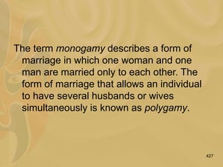 427
The term monogamy describes a form of
marriage in which one woman and one
man are married only to each other. The
form of marriage that allows an individual
to have several husbands or wives
simultaneously is known as polygamy.
 