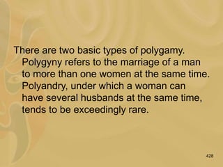 428
There are two basic types of polygamy.
Polygyny refers to the marriage of a man
to more than one women at the same time.
Polyandry, under which a woman can
have several husbands at the same time,
tends to be exceedingly rare.
 