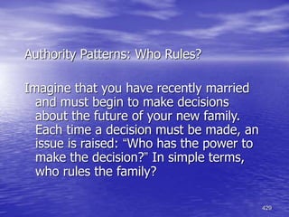 429
Authority Patterns: Who Rules?
Imagine that you have recently married
and must begin to make decisions
about the future of your new family.
Each time a decision must be made, an
issue is raised: “Who has the power to
make the decision?” In simple terms,
who rules the family?
 