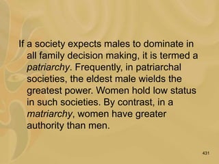 431
If a society expects males to dominate in
all family decision making, it is termed a
patriarchy. Frequently, in patriarchal
societies, the eldest male wields the
greatest power. Women hold low status
in such societies. By contrast, in a
matriarchy, women have greater
authority than men.
 