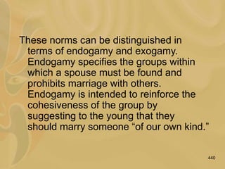 440
These norms can be distinguished in
terms of endogamy and exogamy.
Endogamy specifies the groups within
which a spouse must be found and
prohibits marriage with others.
Endogamy is intended to reinforce the
cohesiveness of the group by
suggesting to the young that they
should marry someone “of our own kind.”
 
