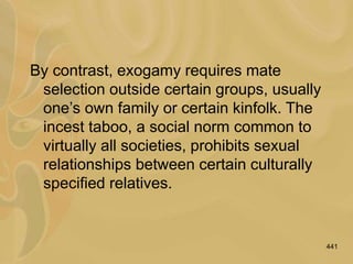 441
By contrast, exogamy requires mate
selection outside certain groups, usually
one’s own family or certain kinfolk. The
incest taboo, a social norm common to
virtually all societies, prohibits sexual
relationships between certain culturally
specified relatives.
 