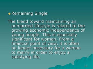445
 Remaining Single
The trend toward maintaining an
unmarried lifestyle is related to the
growing economic independence of
young people. This is especially
significant for women. From a
financial point of view, it is often
no longer necessary for a woman
to marry in order to enjoy a
satisfying life.
 