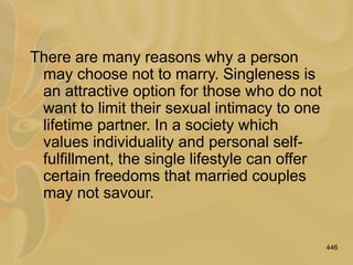 446
There are many reasons why a person
may choose not to marry. Singleness is
an attractive option for those who do not
want to limit their sexual intimacy to one
lifetime partner. In a society which
values individuality and personal self-
fulfillment, the single lifestyle can offer
certain freedoms that married couples
may not savour.
 