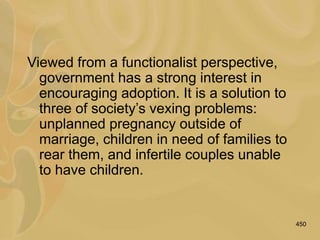 450
Viewed from a functionalist perspective,
government has a strong interest in
encouraging adoption. It is a solution to
three of society’s vexing problems:
unplanned pregnancy outside of
marriage, children in need of families to
rear them, and infertile couples unable
to have children.
 