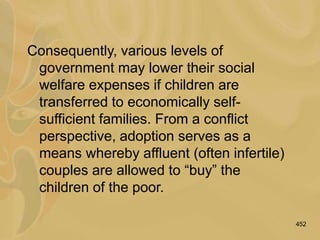 452
Consequently, various levels of
government may lower their social
welfare expenses if children are
transferred to economically self-
sufficient families. From a conflict
perspective, adoption serves as a
means whereby affluent (often infertile)
couples are allowed to “buy” the
children of the poor.
 
