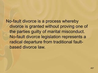 457
No-fault divorce is a process whereby
divorce is granted without proving one of
the parties guilty of marital misconduct.
No-fault divorce legislation represents a
radical departure from traditional fault-
based divorce law.
 