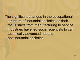 465
The significant changes in the occupational
structure of industrial societies as their
focus shifts from manufacturing to service
industries have led social scientists to call
technically advanced nations
postindustrial societies.
 
