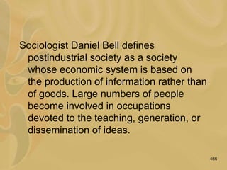 466
Sociologist Daniel Bell defines
postindustrial society as a society
whose economic system is based on
the production of information rather than
of goods. Large numbers of people
become involved in occupations
devoted to the teaching, generation, or
dissemination of ideas.
 