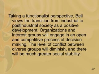 467
Taking a functionalist perspective, Bell
views the transition from industrial to
postindustrial society as a positive
development. Organizations and
interest groups will engage in an open
and competitive process of decision
making. The level of conflict between
diverse groups will diminish, and there
will be much greater social stability.
 