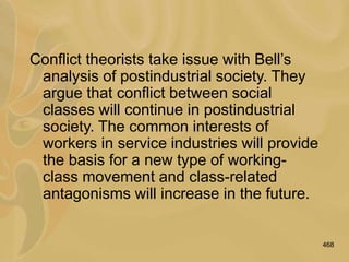 468
Conflict theorists take issue with Bell’s
analysis of postindustrial society. They
argue that conflict between social
classes will continue in postindustrial
society. The common interests of
workers in service industries will provide
the basis for a new type of working-
class movement and class-related
antagonisms will increase in the future.
 