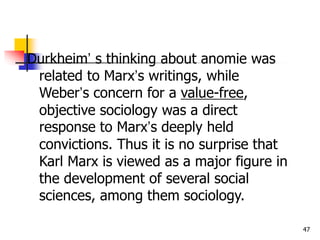 47
Durkheim’ s thinking about anomie was
related to Marx’s writings, while
Weber’s concern for a value-free,
objective sociology was a direct
response to Marx’s deeply held
convictions. Thus it is no surprise that
Karl Marx is viewed as a major figure in
the development of several social
sciences, among them sociology.
 