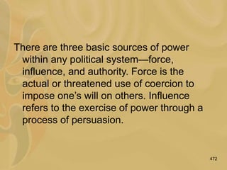472
There are three basic sources of power
within any political system—force,
influence, and authority. Force is the
actual or threatened use of coercion to
impose one’s will on others. Influence
refers to the exercise of power through a
process of persuasion.
 