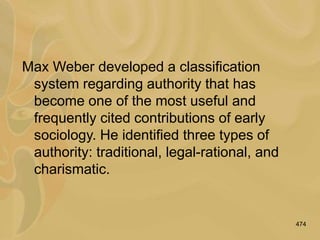 474
Max Weber developed a classification
system regarding authority that has
become one of the most useful and
frequently cited contributions of early
sociology. He identified three types of
authority: traditional, legal-rational, and
charismatic.
 