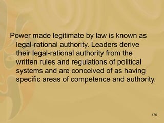 476
Power made legitimate by law is known as
legal-rational authority. Leaders derive
their legal-rational authority from the
written rules and regulations of political
systems and are conceived of as having
specific areas of competence and authority.
 