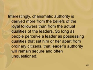 478
Interestingly, charismatic authority is
derived more from the beliefs of the
loyal followers than from the actual
qualities of the leaders. So long as
people perceive a leader as possessing
qualities that set him or her apart from
ordinary citizens, that leader’s authority
will remain secure and often
unquestioned.
 