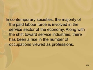 484
In contemporary societies, the majority of
the paid labour force is involved in the
service sector of the economy. Along with
the shift toward service industries, there
has been a rise in the number of
occupations viewed as professions.
 