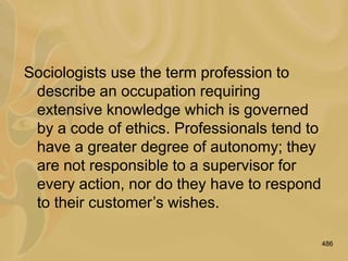 486
Sociologists use the term profession to
describe an occupation requiring
extensive knowledge which is governed
by a code of ethics. Professionals tend to
have a greater degree of autonomy; they
are not responsible to a supervisor for
every action, nor do they have to respond
to their customer’s wishes.
 