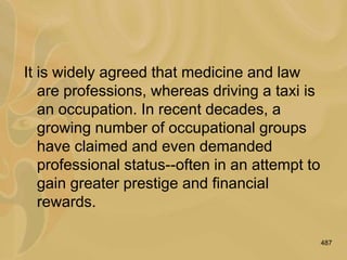 487
It is widely agreed that medicine and law
are professions, whereas driving a taxi is
an occupation. In recent decades, a
growing number of occupational groups
have claimed and even demanded
professional status--often in an attempt to
gain greater prestige and financial
rewards.
 