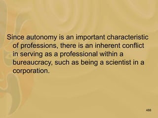 488
Since autonomy is an important characteristic
of professions, there is an inherent conflict
in serving as a professional within a
bureaucracy, such as being a scientist in a
corporation.
 