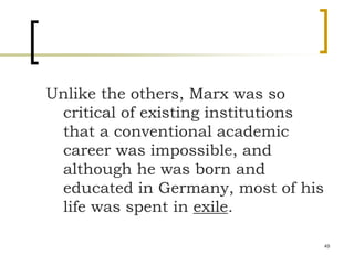 49
Unlike the others, Marx was so
critical of existing institutions
that a conventional academic
career was impossible, and
although he was born and
educated in Germany, most of his
life was spent in exile.
 
