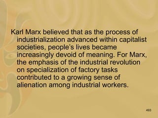 493
Karl Marx believed that as the process of
industrialization advanced within capitalist
societies, people’s lives became
increasingly devoid of meaning. For Marx,
the emphasis of the industrial revolution
on specialization of factory tasks
contributed to a growing sense of
alienation among industrial workers.
 