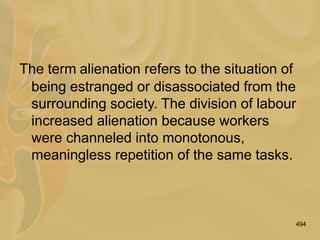 494
The term alienation refers to the situation of
being estranged or disassociated from the
surrounding society. The division of labour
increased alienation because workers
were channeled into monotonous,
meaningless repetition of the same tasks.
 