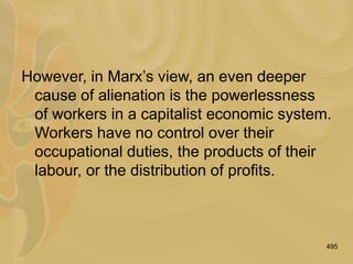 495
However, in Marx’s view, an even deeper
cause of alienation is the powerlessness
of workers in a capitalist economic system.
Workers have no control over their
occupational duties, the products of their
labour, or the distribution of profits.
 