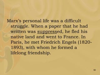 50
Marx’s personal life was a difficult
struggle. When a paper that he had
written was suppressed, he fled his
native land and went to France. In
Paris, he met Friedrich Engels (1820-
1893), with whom he formed a
lifelong friendship.
 