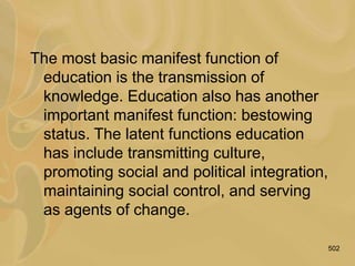 502
The most basic manifest function of
education is the transmission of
knowledge. Education also has another
important manifest function: bestowing
status. The latent functions education
has include transmitting culture,
promoting social and political integration,
maintaining social control, and serving
as agents of change.
 