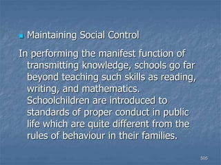 505
 Maintaining Social Control
In performing the manifest function of
transmitting knowledge, schools go far
beyond teaching such skills as reading,
writing, and mathematics.
Schoolchildren are introduced to
standards of proper conduct in public
life which are quite different from the
rules of behaviour in their families.
 