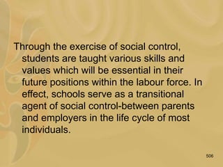 506
Through the exercise of social control,
students are taught various skills and
values which will be essential in their
future positions within the labour force. In
effect, schools serve as a transitional
agent of social control-between parents
and employers in the life cycle of most
individuals.
 