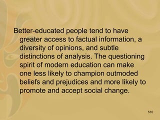 510
Better-educated people tend to have
greater access to factual information, a
diversity of opinions, and subtle
distinctions of analysis. The questioning
spirit of modern education can make
one less likely to champion outmoded
beliefs and prejudices and more likely to
promote and accept social change.
 