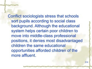516
Conflict sociologists stress that schools
sort pupils according to social class
background. Although the educational
system helps certain poor children to
move into middle-class professional
positions, it denies most disadvantaged
children the same educational
opportunities afforded children of the
more affluent.
 