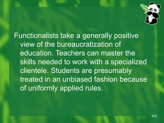 522
Functionalists take a generally positive
view of the bureaucratization of
education. Teachers can master the
skills needed to work with a specialized
clientele. Students are presumably
treated in an unbiased fashion because
of uniformly applied rules.
 