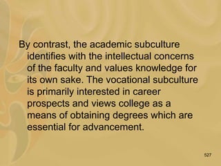 527
By contrast, the academic subculture
identifies with the intellectual concerns
of the faculty and values knowledge for
its own sake. The vocational subculture
is primarily interested in career
prospects and views college as a
means of obtaining degrees which are
essential for advancement.
 