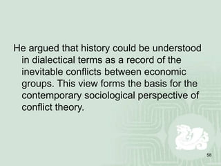 58
He argued that history could be understood
in dialectical terms as a record of the
inevitable conflicts between economic
groups. This view forms the basis for the
contemporary sociological perspective of
conflict theory.
 