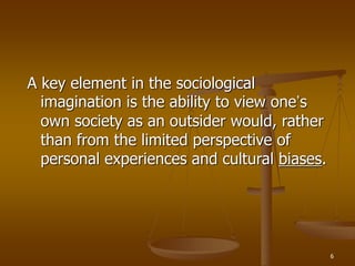 6
A key element in the sociological
imagination is the ability to view one’s
own society as an outsider would, rather
than from the limited perspective of
personal experiences and cultural biases.
 