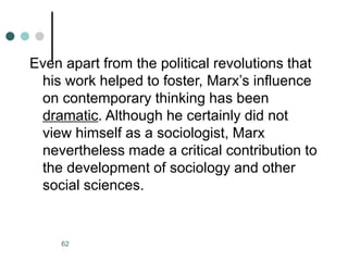 62
Even apart from the political revolutions that
his work helped to foster, Marx’s influence
on contemporary thinking has been
dramatic. Although he certainly did not
view himself as a sociologist, Marx
nevertheless made a critical contribution to
the development of sociology and other
social sciences.
 
