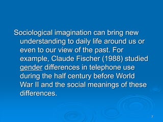 7
Sociological imagination can bring new
understanding to daily life around us or
even to our view of the past. For
example, Claude Fischer (1988) studied
gender differences in telephone use
during the half century before World
War II and the social meanings of these
differences.
 