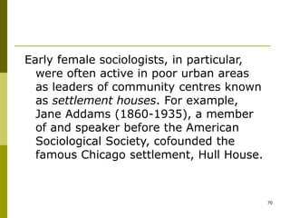 70
Early female sociologists, in particular,
were often active in poor urban areas
as leaders of community centres known
as settlement houses. For example,
Jane Addams (1860-1935), a member
of and speaker before the American
Sociological Society, cofounded the
famous Chicago settlement, Hull House.
 